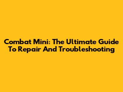 Combat Mini: The Ultimate Guide To Repair And Troubleshooting