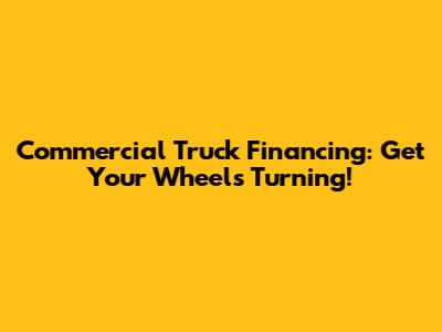 Commercial Truck Financing: Get Your Wheels Turning!