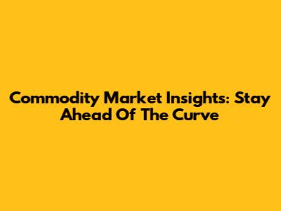 Commodity Market Insights: Stay Ahead Of The Curve