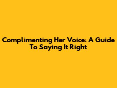Complimenting Her Voice: A Guide To Saying It Right