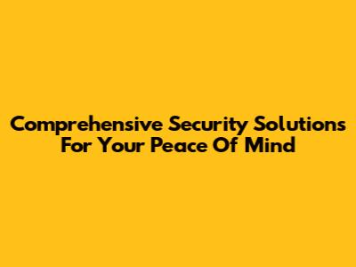 Comprehensive Security Solutions For Your Peace Of Mind