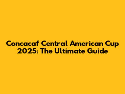 Concacaf Central American Cup 2025: The Ultimate Guide