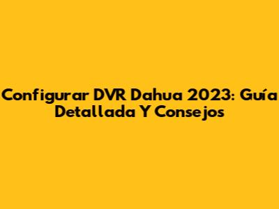 Configurar DVR Dahua 2023: Guía Detallada Y Consejos