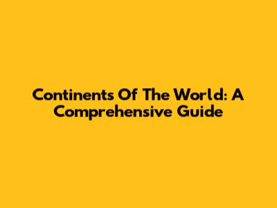 Continents Of The World: A Comprehensive Guide