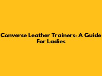 Converse Leather Trainers: A Guide For Ladies
