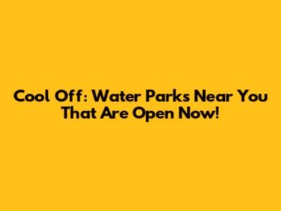 Cool Off: Water Parks Near You That Are Open Now!