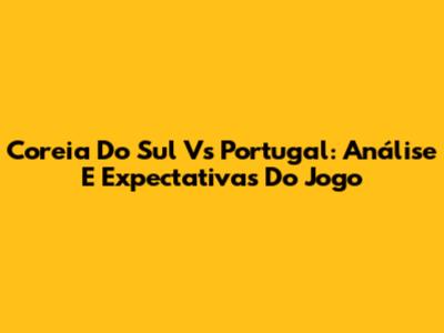 Coreia Do Sul Vs Portugal: Análise E Expectativas Do Jogo