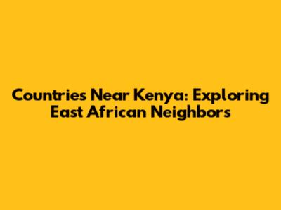 Countries Near Kenya: Exploring East African Neighbors