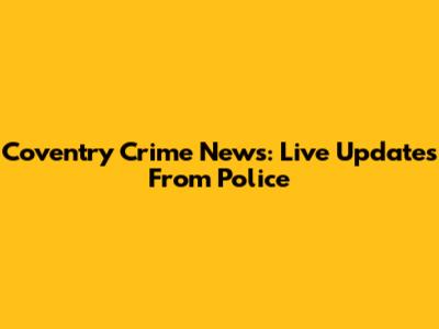 Coventry Crime News: Live Updates From Police