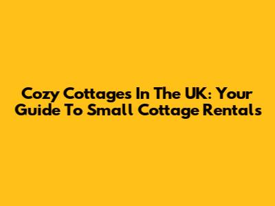 Cozy Cottages In The UK: Your Guide To Small Cottage Rentals
