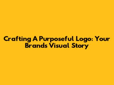 Crafting A Purposeful Logo: Your Brand's Visual Story