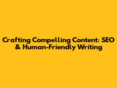 Crafting Compelling Content: SEO & Human-Friendly Writing
