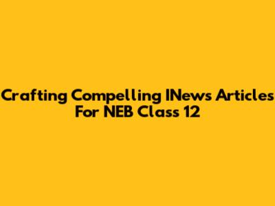 Crafting Compelling INews Articles For NEB Class 12