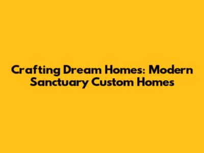 Crafting Dream Homes: Modern Sanctuary Custom Homes