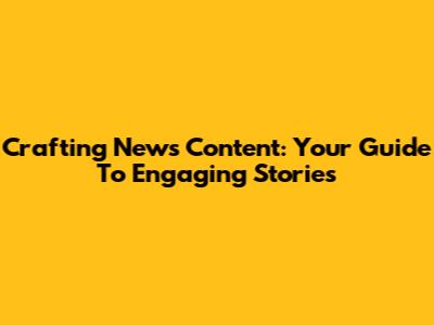 Crafting News Content: Your Guide To Engaging Stories