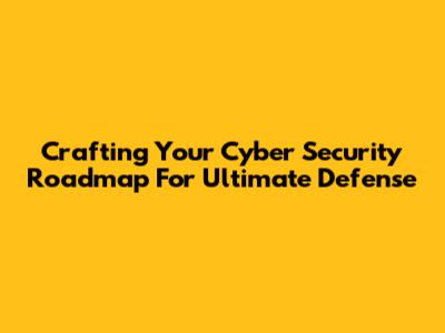 Crafting Your Cyber Security Roadmap For Ultimate Defense