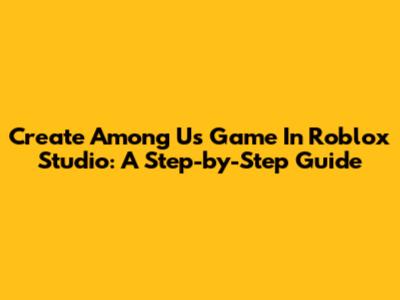 Create Among Us Game In Roblox Studio: A Step-by-Step Guide