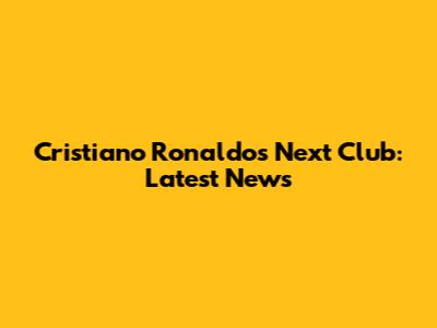 Cristiano Ronaldo's Next Club: Latest News