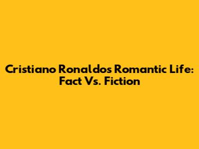 Cristiano Ronaldo's Romantic Life: Fact Vs. Fiction
