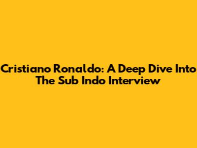 Cristiano Ronaldo: A Deep Dive Into The Sub Indo Interview