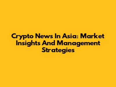 Crypto News In Asia: Market Insights And Management Strategies