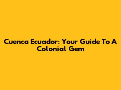 Cuenca Ecuador: Your Guide To A Colonial Gem