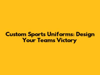 Custom Sports Uniforms: Design Your Team's Victory