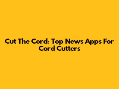 Cut The Cord: Top News Apps For Cord Cutters