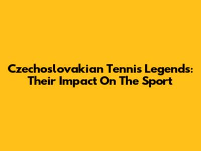 Czechoslovakian Tennis Legends: Their Impact On The Sport