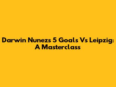 Darwin Nunez's 5 Goals Vs Leipzig: A Masterclass