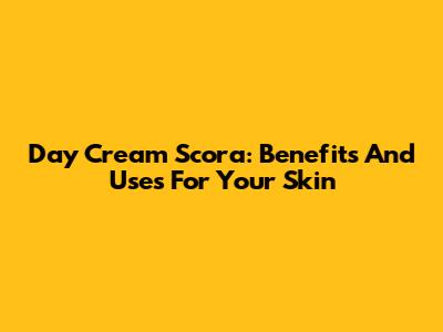 Day Cream Scora: Benefits And Uses For Your Skin