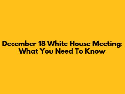 December 18 White House Meeting: What You Need To Know