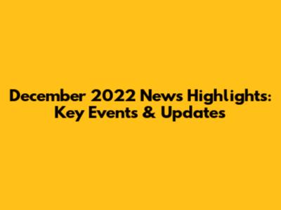 December 2022 News Highlights: Key Events & Updates
