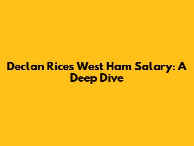 Declan Rice's West Ham Salary: A Deep Dive