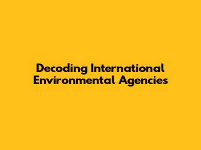 Decoding International Environmental Agencies