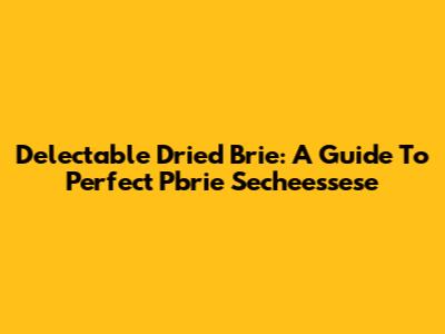 Delectable Dried Brie: A Guide To Perfect Pbrie Secheessese