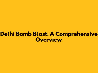 Delhi Bomb Blast: A Comprehensive Overview