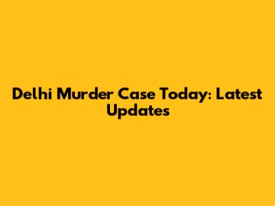 Delhi Murder Case Today: Latest Updates