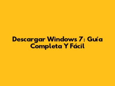 Descargar Windows 7: Guía Completa Y Fácil