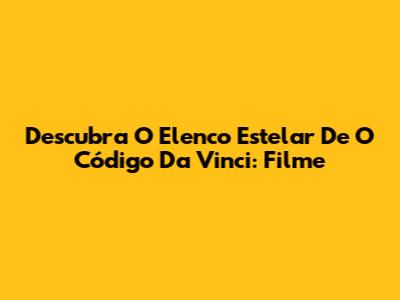Descubra O Elenco Estelar De O Código Da Vinci: Filme