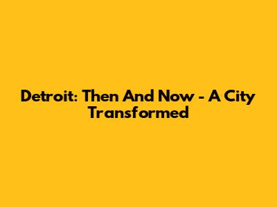 Detroit: Then And Now - A City Transformed