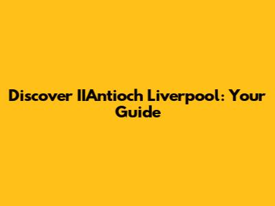 Discover IIAntioch Liverpool: Your Guide
