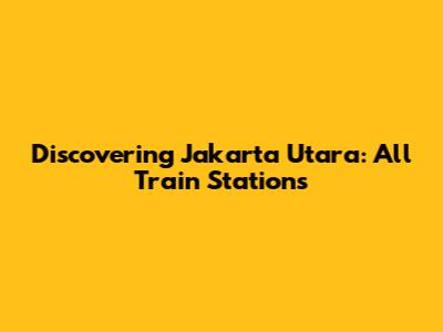 Discovering Jakarta Utara: All Train Stations