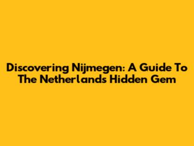 Discovering Nijmegen: A Guide To The Netherlands' Hidden Gem