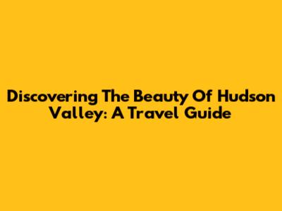 Discovering The Beauty Of Hudson Valley: A Travel Guide