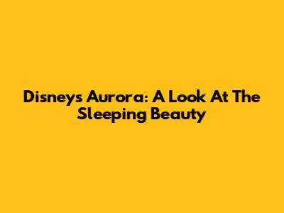 Disney's Aurora: A Look At The Sleeping Beauty
