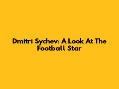 Dmitri Sychev: A Look At The Football Star