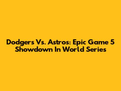 Dodgers Vs. Astros: Epic Game 5 Showdown In World Series