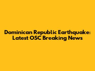Dominican Republic Earthquake: Latest OSC Breaking News