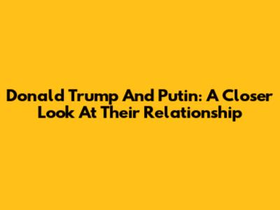 Donald Trump And Putin: A Closer Look At Their Relationship